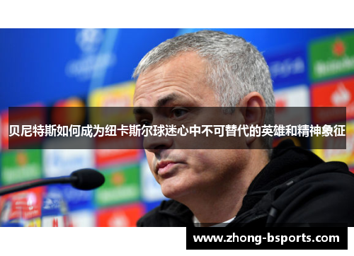 贝尼特斯如何成为纽卡斯尔球迷心中不可替代的英雄和精神象征