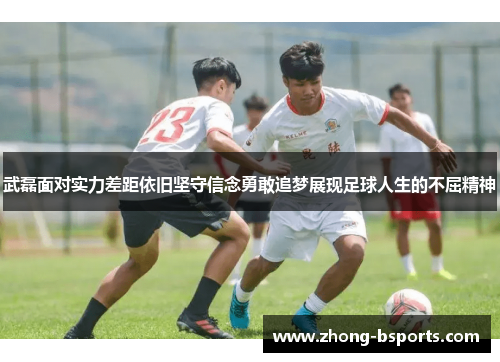 武磊面对实力差距依旧坚守信念勇敢追梦展现足球人生的不屈精神