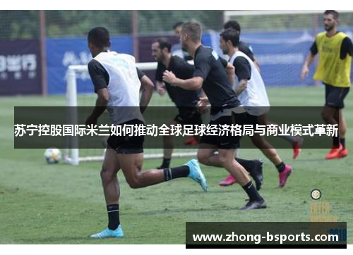 苏宁控股国际米兰如何推动全球足球经济格局与商业模式革新